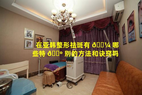 在亚韩整形祛斑有 🐼 哪些特 🌺 别的方法和诀窍吗